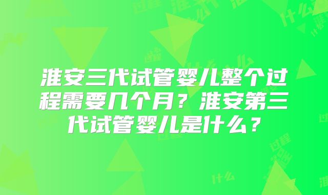 淮安三代试管婴儿整个过程需要几个月？淮安第三代试管婴儿是什么？