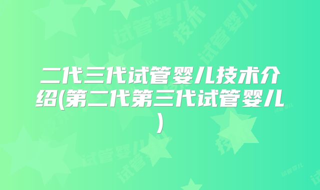二代三代试管婴儿技术介绍(第二代第三代试管婴儿)