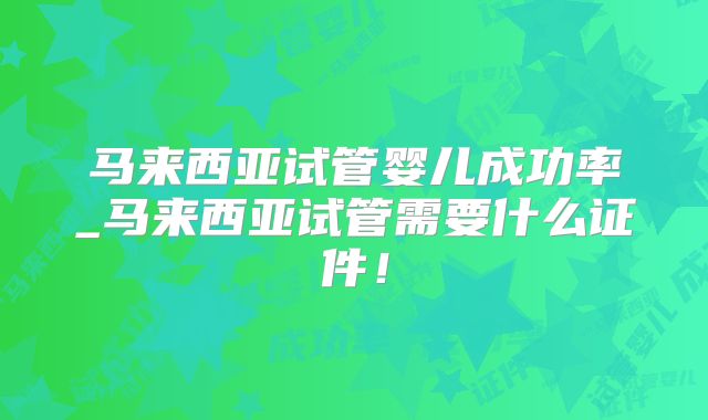 马来西亚试管婴儿成功率_马来西亚试管需要什么证件！