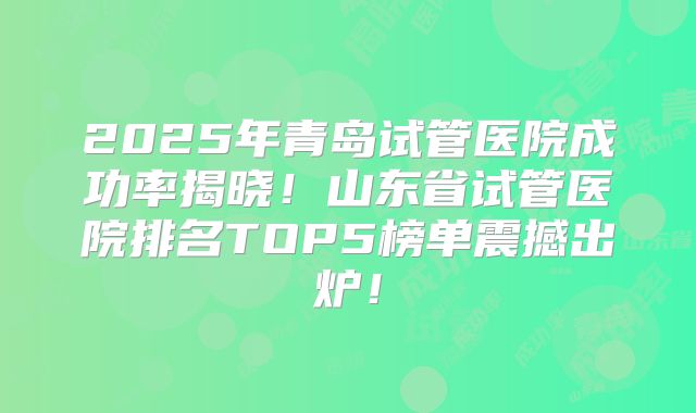 2025年青岛试管医院成功率揭晓！山东省试管医院排名TOP5榜单震撼出炉！