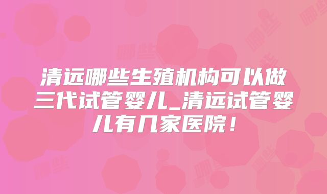 清远哪些生殖机构可以做三代试管婴儿_清远试管婴儿有几家医院！