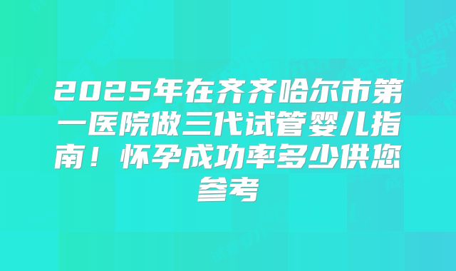 2025年在齐齐哈尔市第一医院做三代试管婴儿指南！怀孕成功率多少供您参考