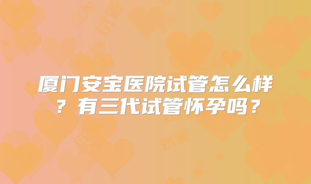 厦门安宝医院试管怎么样？有三代试管怀孕吗？