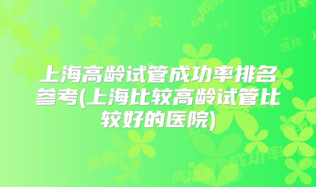 上海高龄试管成功率排名参考(上海比较高龄试管比较好的医院)