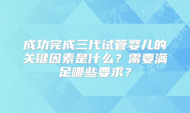 成功完成三代试管婴儿的关键因素是什么？需要满足哪些要求？