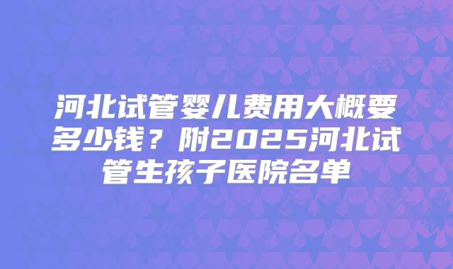 河北试管婴儿费用大概要多少钱？附2025河北试管生孩子医院名单
