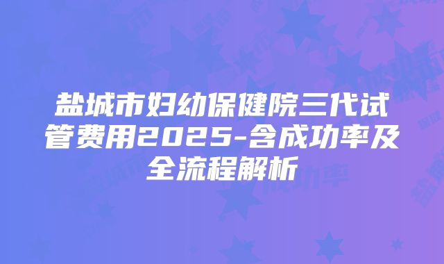 盐城市妇幼保健院三代试管费用2025-含成功率及全流程解析