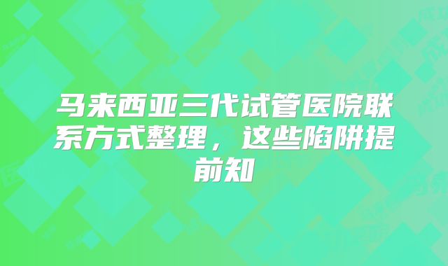 马来西亚三代试管医院联系方式整理，这些陷阱提前知