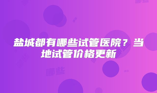盐城都有哪些试管医院?当地试管价格更新