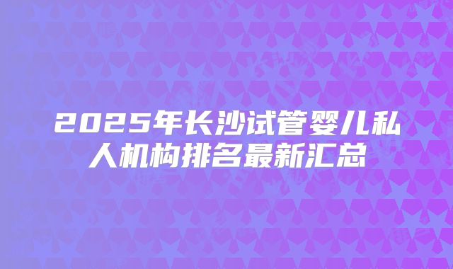 2025年长沙试管婴儿私人机构排名最新汇总