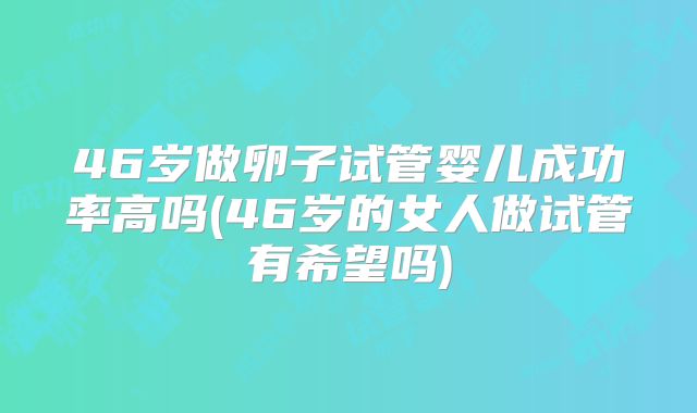 46岁做卵子试管婴儿成功率高吗(46岁的女人做试管有希望吗)