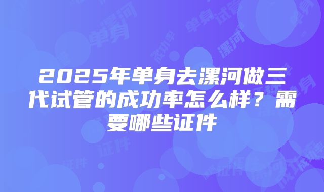 2025年单身去漯河做三代试管的成功率怎么样？需要哪些证件