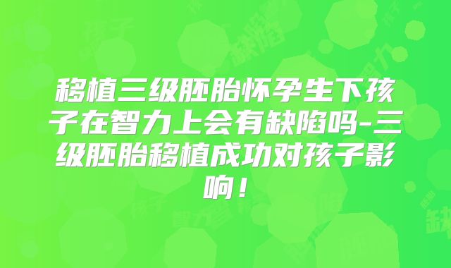 移植三级胚胎怀孕生下孩子在智力上会有缺陷吗-三级胚胎移植成功对孩子影响！