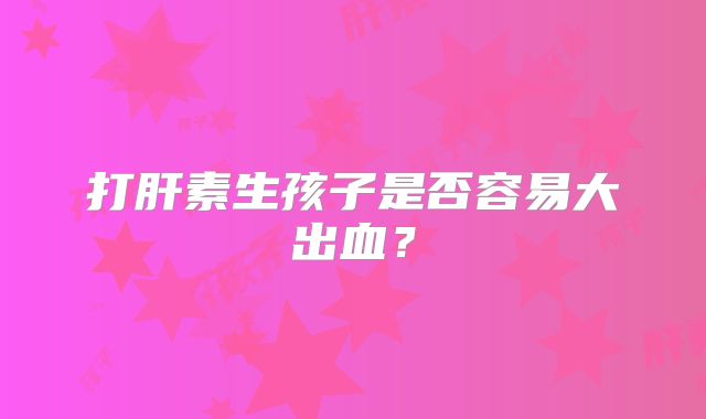 打肝素生孩子是否容易大出血？