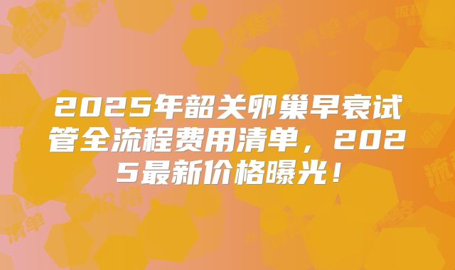 2025年韶关卵巢早衰试管全流程费用清单，2025最新价格曝光！