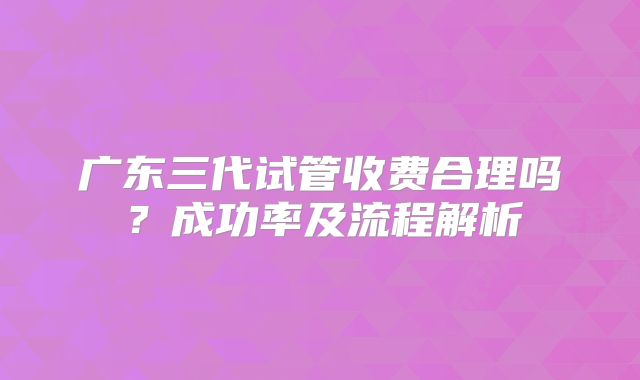 广东三代试管收费合理吗？成功率及流程解析