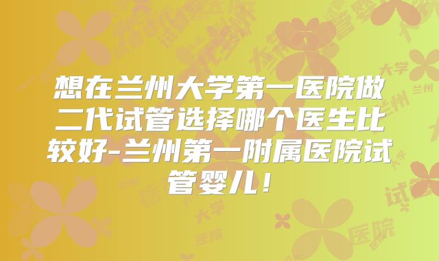 想在兰州大学第一医院做二代试管选择哪个医生比较好-兰州第一附属医院试管婴儿！