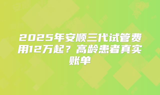 2025年安顺三代试管费用12万起？高龄患者真实账单