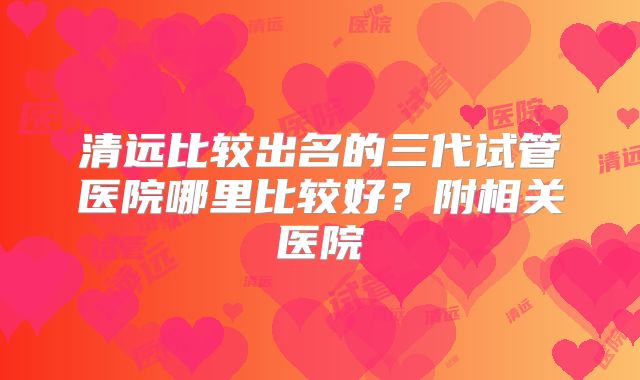 清远比较出名的三代试管医院哪里比较好？附相关医院