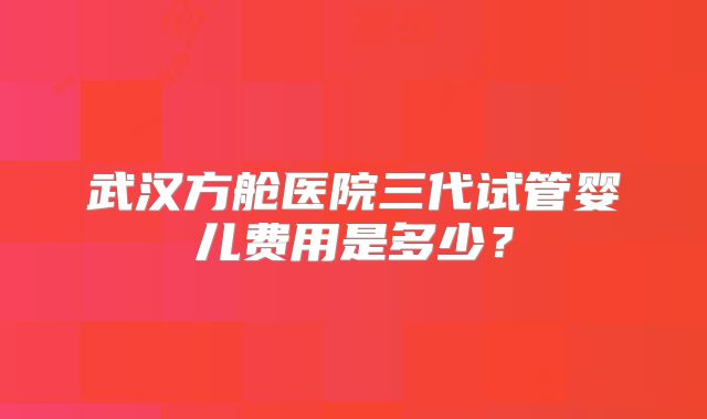 武汉方舱医院三代试管婴儿费用是多少？