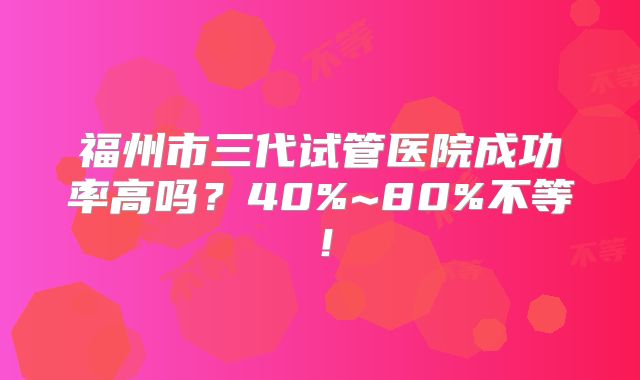 福州市三代试管医院成功率高吗?40%~80%不等!