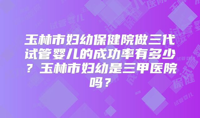 玉林市妇幼保健院做三代试管婴儿的成功率有多少？玉林市妇幼是三甲医院吗？