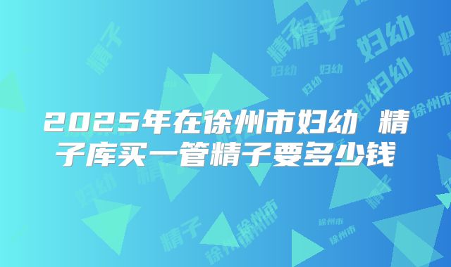 2025年在徐州市妇幼 精子库买一管精子要多少钱