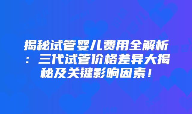 揭秘试管婴儿费用全解析：三代试管价格差异大揭秘及关键影响因素！