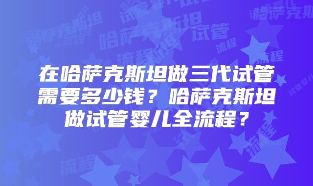 在哈萨克斯坦做三代试管需要多少钱？哈萨克斯坦做试管婴儿全流程？
