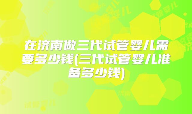在济南做三代试管婴儿需要多少钱(三代试管婴儿准备多少钱)