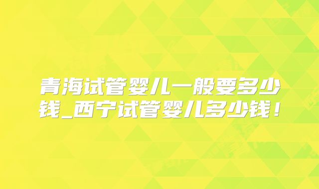 青海试管婴儿一般要多少钱_西宁试管婴儿多少钱！