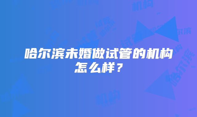 哈尔滨未婚做试管的机构怎么样?