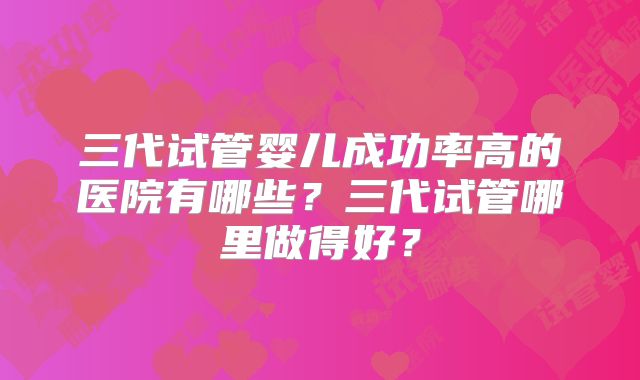 三代试管婴儿成功率高的医院有哪些？三代试管哪里做得好？
