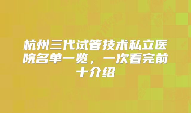 杭州三代试管技术私立医院名单一览，一次看完前十介绍