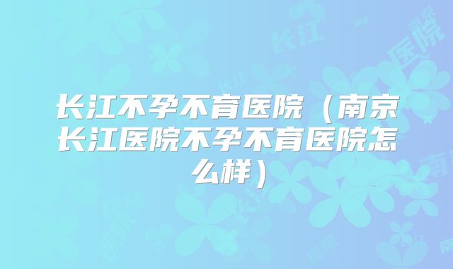 长江不孕不育医院(南京长江医院不孕不育医院怎么样)