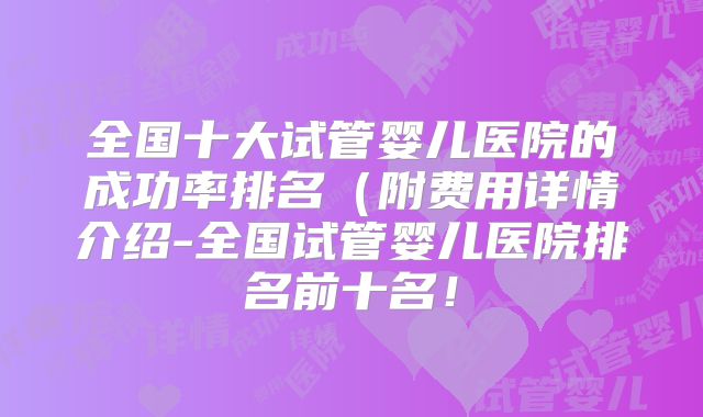 全国十大试管婴儿医院的成功率排名(附费用详情介绍-全国试管婴儿医院排名前十名!