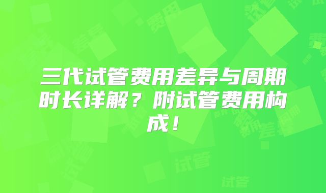 三代试管费用差异与周期时长详解？附试管费用构成！