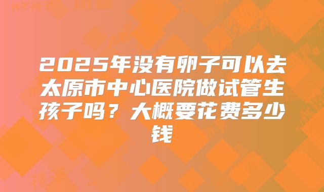 2025年没有卵子可以去太原市中心医院做试管生孩子吗？大概要花费多少钱