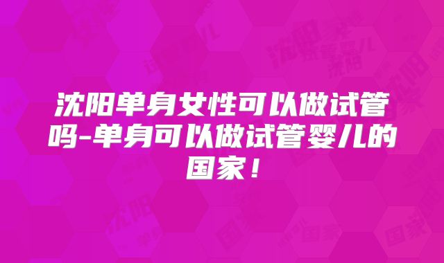沈阳单身女性可以做试管吗-单身可以做试管婴儿的国家！