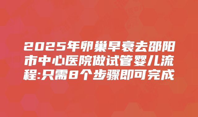 2025年卵巢早衰去邵阳市中心医院做试管婴儿流程:只需8个步骤即可完成