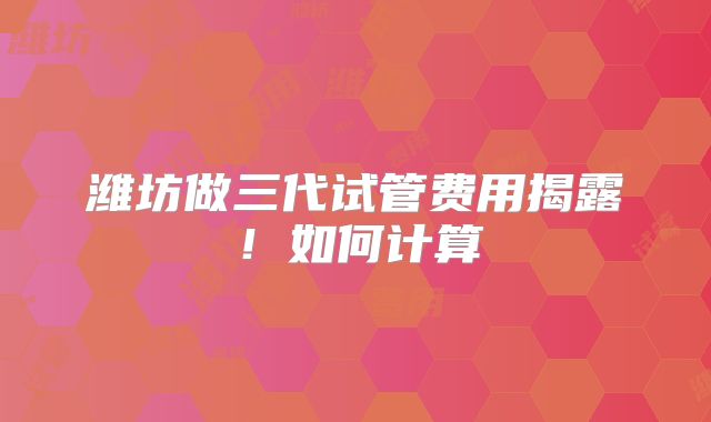潍坊做三代试管费用揭露！如何计算