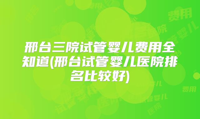 邢台三院试管婴儿费用全知道(邢台试管婴儿医院排名比较好)
