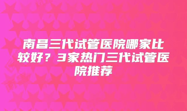 南昌三代试管医院哪家比较好？3家热门三代试管医院推荐