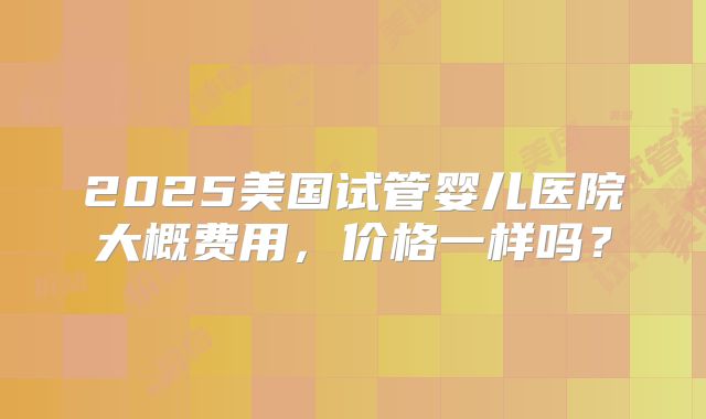 2025美国试管婴儿医院大概费用,价格一样吗?