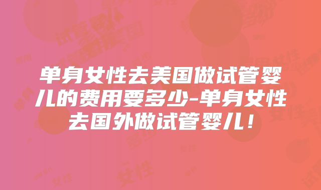单身女性去美国做试管婴儿的费用要多少-单身女性去国外做试管婴儿!