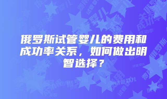 俄罗斯试管婴儿的费用和成功率关系，如何做出明智选择？