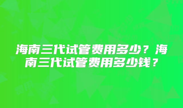 海南三代试管费用多少？海南三代试管费用多少钱？