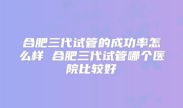 合肥三代试管的成功率怎么样 合肥三代试管哪个医院比较好