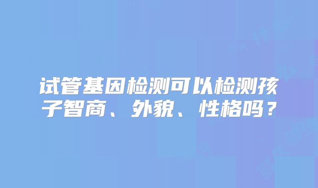 试管基因检测可以检测孩子智商、外貌、性格吗？