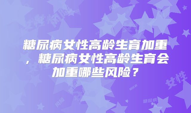 糖尿病女性高龄生育加重,糖尿病女性高龄生育会加重哪些风险?